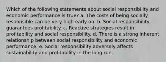 Which of the following statements about social responsibility and economic performance is true? a. The costs of being socially responsible can be very high early on.​ b. Social responsibility guarantees profitability. c. Reactive strategies result in profitability and social responsibility. d. There is a strong inherent relationship between social responsibility and economic performance. e. Social responsibility adversely affects sustainability and profitability in the long run.