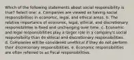 Which of the following statements about social responsibility is true? Select one: a. Companies are viewed as having social responsibilities in economic, legal, and ethical areas. b. The relative importance of economic, legal, ethical, and discretionary responsibilities is fixed and unchanging over time. c. Economic and legal responsibilities play a larger role in a company's social responsibility than do ethical and discretionary responsibilities. d. Companies will be considered unethical if they do not perform their discretionary responsibilities. e. Economic responsibilities are often referred to as fiscal responsibilities.