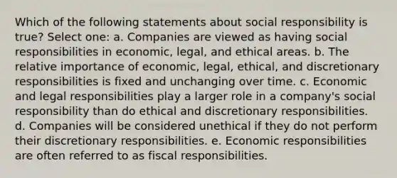 Which of the following statements about social responsibility is true? Select one: a. Companies are viewed as having social responsibilities in economic, legal, and ethical areas. b. The relative importance of economic, legal, ethical, and discretionary responsibilities is fixed and unchanging over time. c. Economic and legal responsibilities play a larger role in a company's social responsibility than do ethical and discretionary responsibilities. d. Companies will be considered unethical if they do not perform their discretionary responsibilities. e. Economic responsibilities are often referred to as fiscal responsibilities.