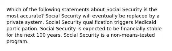 Which of the following statements about Social Security is the most accurate? Social Security will eventually be replaced by a private system. Social Security qualification triggers Medicaid participation. Social Security is expected to be financially stable for the next 100 years. Social Security is a non-means-tested program.