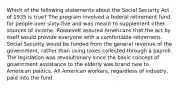 Which of the following statements about the Social Security Act of 1935 is true? The program involved a federal retirement fund for people over sixty-five and was meant to supplement other sources of income. Roosevelt assured Americans that the act by itself would provide everyone with a comfortable retirement. Social Security would be funded from the general revenue of the government, rather than using taxes collected through a payroll. The legislation was revolutionary since the basic concept of government assistance to the elderly was brand new to American politics. All American workers, regardless of industry, paid into the fund.