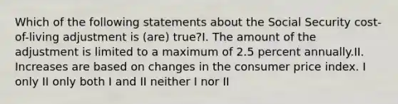 Which of the following statements about the Social Security cost-of-living adjustment is (are) true?I. The amount of the adjustment is limited to a maximum of 2.5 percent annually.II. Increases are based on changes in the consumer price index. I only II only both I and II neither I nor II