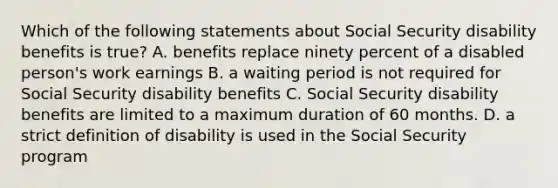 Which of the following statements about Social Security disability benefits is true? A. benefits replace ninety percent of a disabled person's work earnings B. a waiting period is not required for Social Security disability benefits C. Social Security disability benefits are limited to a maximum duration of 60 months. D. a strict definition of disability is used in the Social Security program