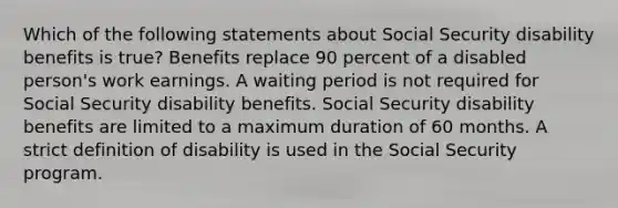 Which of the following statements about Social Security disability benefits is true? Benefits replace 90 percent of a disabled person's work earnings. A waiting period is not required for Social Security disability benefits. Social Security disability benefits are limited to a maximum duration of 60 months. A strict definition of disability is used in the Social Security program.