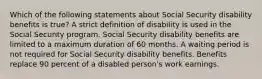 Which of the following statements about Social Security disability benefits is true? A strict definition of disability is used in the Social Security program. Social Security disability benefits are limited to a maximum duration of 60 months. A waiting period is not required for Social Security disability benefits. Benefits replace 90 percent of a disabled person's work earnings.