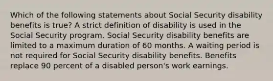 Which of the following statements about Social Security disability benefits is true? A strict definition of disability is used in the Social Security program. Social Security disability benefits are limited to a maximum duration of 60 months. A waiting period is not required for Social Security disability benefits. Benefits replace 90 percent of a disabled person's work earnings.