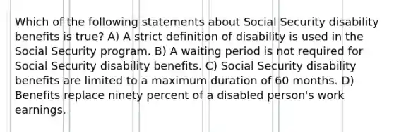 Which of the following statements about Social Security disability benefits is true? A) A strict definition of disability is used in the Social Security program. B) A waiting period is not required for Social Security disability benefits. C) Social Security disability benefits are limited to a maximum duration of 60 months. D) Benefits replace ninety percent of a disabled person's work earnings.