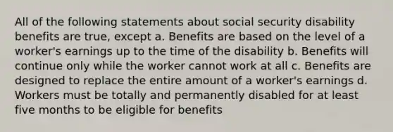 All of the following statements about social security disability benefits are true, except a. Benefits are based on the level of a worker's earnings up to the time of the disability b. Benefits will continue only while the worker cannot work at all c. Benefits are designed to replace the entire amount of a worker's earnings d. Workers must be totally and permanently disabled for at least five months to be eligible for benefits