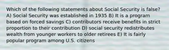 Which of the following statements about Social Security is false? A) Social Security was established in 1935 B) It is a program based on forced savings C) contributors receive benefits in strict proportion to their contribution D) social security redistributes wealth from younger workers to older retirees E) It is fairly popular program among U.S. citizens