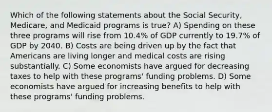 Which of the following statements about the Social Security, Medicare, and Medicaid programs is true? A) Spending on these three programs will rise from 10.4% of GDP currently to 19.7% of GDP by 2040. B) Costs are being driven up by the fact that Americans are living longer and medical costs are rising substantially. C) Some economists have argued for decreasing taxes to help with these programs' funding problems. D) Some economists have argued for increasing benefits to help with these programs' funding problems.