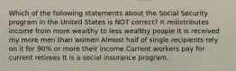 Which of the following statements about the Social Security program in the United States is NOT correct? It redistributes income from more wealthy to less wealthy people It is received my more men than women Almost half of single recipients rely on it for 90% or more their income Current workers pay for current retirees It is a social insurance program.