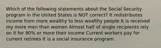 Which of the following statements about the Social Security program in the United States is NOT correct? It redistributes income from more wealthy to less wealthy people It is received my more men than women Almost half of single recipients rely on it for 90% or more their income Current workers pay for current retirees It is a social insurance program.