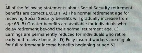 All of the following statements about Social Security retirement benefits are correct EXCEPT: A) The normal retirement age for receiving Social Security benefits will gradually increase from age 65. B) Greater benefits are available for individuals who delay retirement beyond their normal retirement age. C) Earnings are permanently reduced for individuals who retire early and receive benefits. D) Fully insured workers are eligible for full retirement income benefits beginning at age 62.