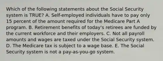 Which of the following statements about the Social Security system is​ TRUE? A. Self-employed individuals have to pay only 15 percent of the amount required for the Medicare Part A program. B. Retirement benefits of​ today's retirees are funded by the current workforce and their employers. C. Not all payroll amounts and wages are taxed under the Social Security system. D. The Medicare tax is subject to a wage base. E. The Social Security system is not a​ pay-as-you-go system.