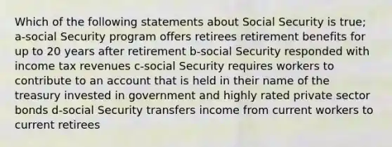 Which of the following statements about Social Security is true; a-social Security program offers retirees retirement benefits for up to 20 years after retirement b-social Security responded with income tax revenues c-social Security requires workers to contribute to an account that is held in their name of the treasury invested in government and highly rated private sector bonds d-social Security transfers income from current workers to current retirees