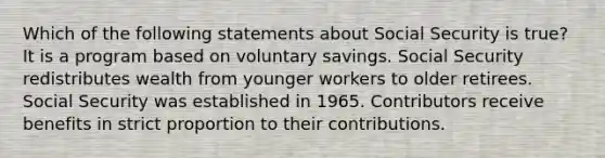 Which of the following statements about Social Security is true? It is a program based on voluntary savings. Social Security redistributes wealth from younger workers to older retirees. Social Security was established in 1965. Contributors receive benefits in strict proportion to their contributions.