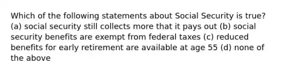 Which of the following statements about Social Security is​ true? (a) social security still collects more that it pays out (b) social security benefits are exempt from federal taxes (c) reduced benefits for early retirement are available at age 55 (d) none of the above