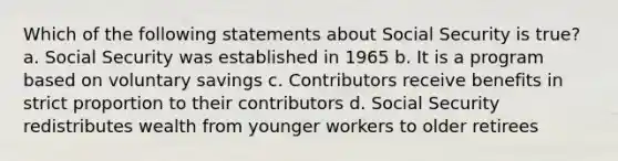 Which of the following statements about Social Security is true? a. Social Security was established in 1965 b. It is a program based on voluntary savings c. Contributors receive benefits in strict proportion to their contributors d. Social Security redistributes wealth from younger workers to older retirees