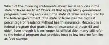 Which of the following statements about social services in the state of Texas are true? Check all that apply. Many government programs providing services in the state of Texas are required by the federal government. The state of Texas has the highest percentage of residents without health insurance. Medicaid is a federal program that grants health insurance to those 65 and older. Even though it is no longer its official title, many still refer to the federal program that provides food to low-income families as food stamps.