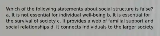 Which of the following statements about social structure is false? a. It is not essential for individual well-being b. It is essential for the survival of society c. It provides a web of familial support and social relationships d. It connects individuals to the larger society