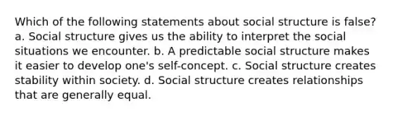 Which of the following statements about social structure is false? a. Social structure gives us the ability to interpret the social situations we encounter. b. A predictable social structure makes it easier to develop one's self-concept. c. Social structure creates stability within society. d. Social structure creates relationships that are generally equal.