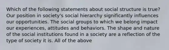 Which of the following statements about social structure is true? Our position in society's social hierarchy significantly influences our opportunities. The social groups to which we belong impact our experiences, attitudes and behaviors. The shape and nature of the social institutions found in a society are a reflection of the type of society it is. All of the above