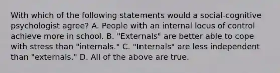 With which of the following statements would a social-cognitive psychologist agree? A. People with an internal locus of control achieve more in school. B. "Externals" are better able to cope with stress than "internals." C. "Internals" are less independent than "externals." D. All of the above are true.