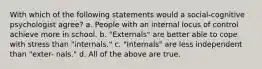 With which of the following statements would a social-cognitive psychologist agree? a. People with an internal locus of control achieve more in school. b. "Externals" are better able to cope with stress than "internals." c. "Internals" are less independent than "exter- nals." d. All of the above are true.