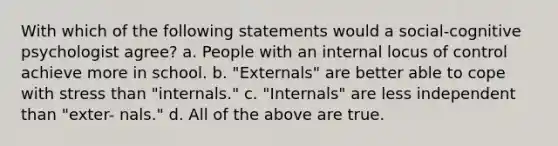 With which of the following statements would a social-cognitive psychologist agree? a. People with an internal locus of control achieve more in school. b. "Externals" are better able to cope with stress than "internals." c. "Internals" are less independent than "exter- nals." d. All of the above are true.