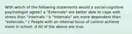 With which of the following statements would a social-cognitive psychologist agree? a "Externals" are better able to cope with stress than "internals." b "Internals" are more dependent than "externals." c People with an internal locus of control achieve more in school. d All of the above are true.