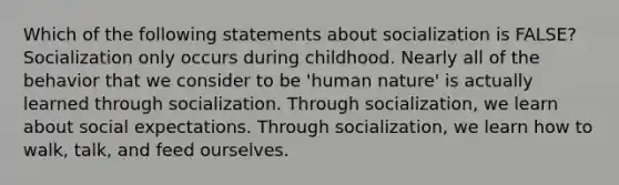 Which of the following statements about socialization is FALSE? Socialization only occurs during childhood. Nearly all of the behavior that we consider to be 'human nature' is actually learned through socialization. Through socialization, we learn about social expectations. Through socialization, we learn how to walk, talk, and feed ourselves.