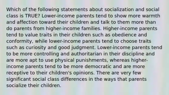 Which of the following statements about socialization and social class is TRUE? Lower-income parents tend to show more warmth and affection toward their children and talk to them more than do parents from higher-income families. Higher-income parents tend to value traits in their children such as obedience and conformity, while lower-income parents tend to choose traits such as curiosity and good judgment. Lower-income parents tend to be more controlling and authoritarian in their discipline and are more apt to use physical punishments, whereas higher-income parents tend to be more democratic and are more receptive to their children's opinions. There are very few significant social class differences in the ways that parents socialize their children.