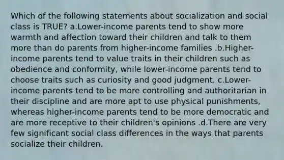 Which of the following statements about socialization and social class is TRUE? a.Lower-income parents tend to show more warmth and affection toward their children and talk to them more than do parents from higher-income families .b.Higher-income parents tend to value traits in their children such as obedience and conformity, while lower-income parents tend to choose traits such as curiosity and good judgment. c.Lower-income parents tend to be more controlling and authoritarian in their discipline and are more apt to use physical punishments, whereas higher-income parents tend to be more democratic and are more receptive to their children's opinions .d.There are very few significant social class differences in the ways that parents socialize their children.