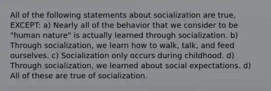 All of the following statements about socialization are true, EXCEPT: a) Nearly all of the behavior that we consider to be "human nature" is actually learned through socialization. b) Through socialization, we learn how to walk, talk, and feed ourselves. c) Socialization only occurs during childhood. d) Through socialization, we learned about social expectations. d) All of these are true of socialization.