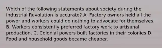 Which of the following statements about society during the Industrial Revolution is accurate? A. Factory owners held all the power and workers could do nothing to advocate for themselves. B. Workers consistently preferred factory work to artisanal production. C. Colonial powers built factories in their colonies D. Food and household goods became cheaper.