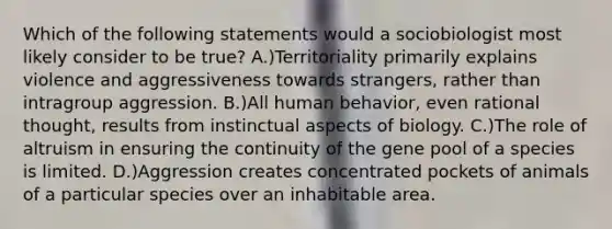 Which of the following statements would a sociobiologist most likely consider to be true? A.)Territoriality primarily explains violence and aggressiveness towards strangers, rather than intragroup aggression. B.)All human behavior, even rational thought, results from instinctual aspects of biology. C.)The role of altruism in ensuring the continuity of the gene pool of a species is limited. D.)Aggression creates concentrated pockets of animals of a particular species over an inhabitable area.