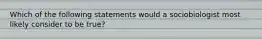 Which of the following statements would a sociobiologist most likely consider to be true?