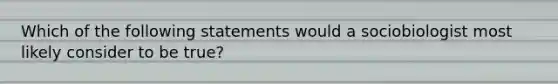 Which of the following statements would a sociobiologist most likely consider to be true?