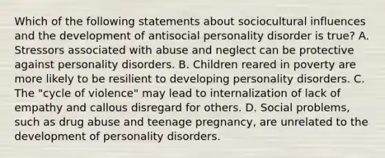 Which of the following statements about sociocultural influences and the development of antisocial personality disorder is true? A. Stressors associated with abuse and neglect can be protective against personality disorders. B. Children reared in poverty are more likely to be resilient to developing personality disorders. C. The "cycle of violence" may lead to internalization of lack of empathy and callous disregard for others. D. Social problems, such as drug abuse and teenage pregnancy, are unrelated to the development of personality disorders.