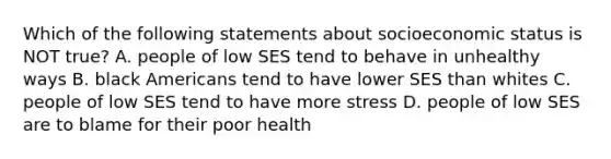 Which of the following statements about socioeconomic status is NOT true? A. people of low SES tend to behave in unhealthy ways B. black Americans tend to have lower SES than whites C. people of low SES tend to have more stress D. people of low SES are to blame for their poor health