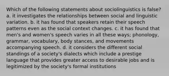 Which of the following statements about sociolinguistics is false? a. it investigates the relationships between social and linguistic variation. b. it has found that speakers retain their speech patterns even as the social context changes. c. it has found that men's and women's speech varies in all these ways; phonology, grammar, vocabulary, body stances, and movements accompanying speech. d. it considers the different social standings of a society's dialects which include a prestige language that provides greater access to desirable jobs and is legitimized by the society's formal institutions