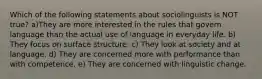 Which of the following statements about sociolinguists is NOT true? a)They are more interested in the rules that govern language than the actual use of language in everyday life. b) They focus on surface structure. c) They look at society and at language. d) They are concerned more with performance than with competence. e) They are concerned with linguistic change.