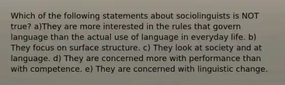 Which of the following statements about sociolinguists is NOT true? a)They are more interested in the rules that govern language than the actual use of language in everyday life. b) They focus on surface structure. c) They look at society and at language. d) They are concerned more with performance than with competence. e) They are concerned with linguistic change.