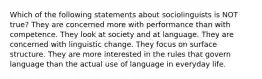 Which of the following statements about sociolinguists is NOT true? They are concerned more with performance than with competence. They look at society and at language. They are concerned with linguistic change. They focus on surface structure. They are more interested in the rules that govern language than the actual use of language in everyday life.