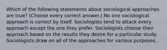 Which of the following statements about sociological approaches are true? (Choose every correct answer.) No one sociological approach is correct by itself. Sociologists tend to attack every approach except the one they prefer. Sociologists choose their approach based on the results they desire for a particular study. Sociologists draw on all of the approaches for various purposes.