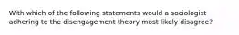 With which of the following statements would a sociologist adhering to the disengagement theory most likely disagree?