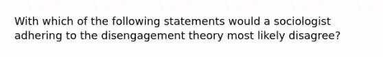 With which of the following statements would a sociologist adhering to the disengagement theory most likely disagree?