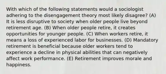 With which of the following statements would a sociologist adhering to the disengagement theory most likely disagree? (A) It is less disruptive to society when older people live beyond retirement age. (B) When older people retire, it creates opportunities for younger people. (C) When workers retire, it means a loss of experienced labor for businesses. (D) Mandatory retirement is beneficial because older workers tend to experience a decline in physical abilities that can negatively affect work performance. (E) Retirement improves morale and happiness.