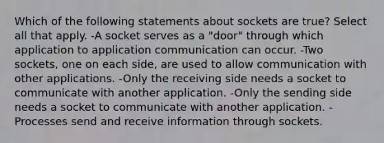 Which of the following statements about sockets are true? Select all that apply. -A socket serves as a "door" through which application to application communication can occur. -Two sockets, one on each side, are used to allow communication with other applications. -Only the receiving side needs a socket to communicate with another application. -Only the sending side needs a socket to communicate with another application. -Processes send and receive information through sockets.