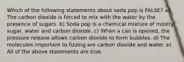 Which of the following statements about soda pop is FALSE? a) The carbon dioxide is forced to mix with the water by the presence of sugars. b) Soda pop is a chemical mixture of mostly sugar, water and carbon dioxide. c) When a can is opened, the pressure release allows carbon dioxide to form bubbles. d) The molecules important to fizzing are carbon dioxide and water. e) All of the above statements are true.